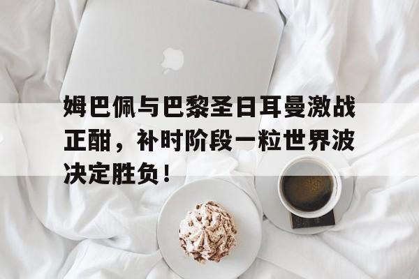 半岛体育app-姆巴佩与巴黎圣日耳曼激战正酣，补时阶段一粒世界波决定胜负！-半岛体育app