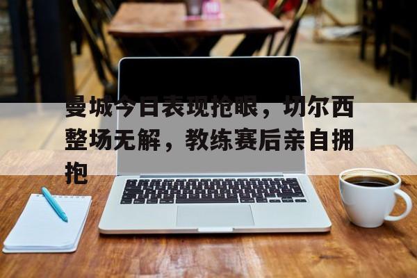 体育娱乐-曼城今日表现抢眼，切尔西整场无解，教练赛后亲自拥抱切尔西曼城比分结果-体育娱乐