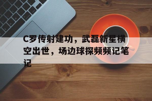 官方网站-C罗传射建功，武磊新星横空出世，场边球探频频记笔记-官方网站