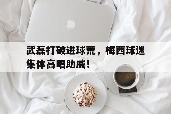 体育娱乐-武磊打破进球荒，梅西球迷集体高唱助威！武磊给梅西当球童-体育娱乐