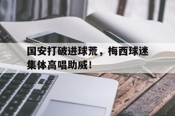 半岛体育app下载-国安打破进球荒，梅西球迷集体高唱助威！国安打破进球荒,梅西球迷集体高唱助威是真的吗-半岛体育app下载