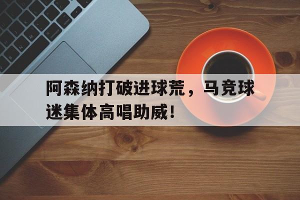 官方网站-阿森纳打破进球荒，马竞球迷集体高唱助威！-官方网站