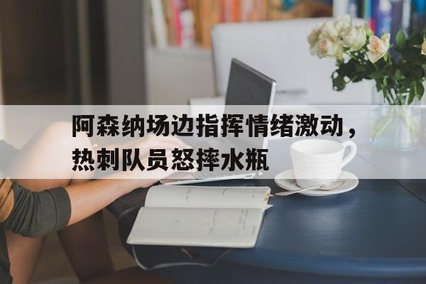 半岛体育app-阿森纳场边指挥情绪激动，热刺队员怒摔水瓶热刺和阿森纳交战历史-半岛体育app