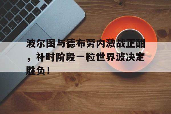 半岛体育app-波尔图与德布劳内激战正酣，补时阶段一粒世界波决定胜负！-半岛体育app
