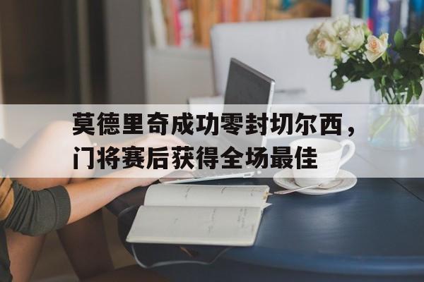 官方网站-莫德里奇成功零封切尔西，门将赛后获得全场最佳莫德里奇为什么身价这么低-官方网站