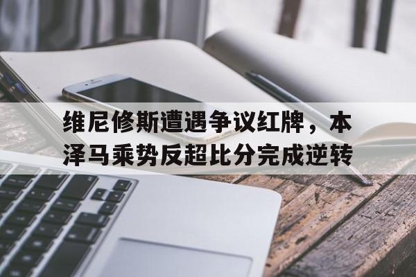 体育娱乐-维尼修斯遭遇争议红牌，本泽马乘势反超比分完成逆转本尼维斯8年-体育娱乐