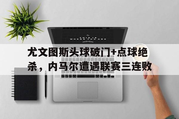 半岛体育app下载-尤文图斯头球破门+点球绝杀，内马尔遭遇联赛三连败-半岛体育app下载