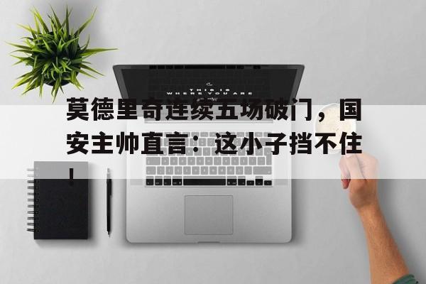 半岛体育app-莫德里奇连续五场破门，国安主帅直言：这小子挡不住！莫德里奇精彩进球集锦-半岛体育app