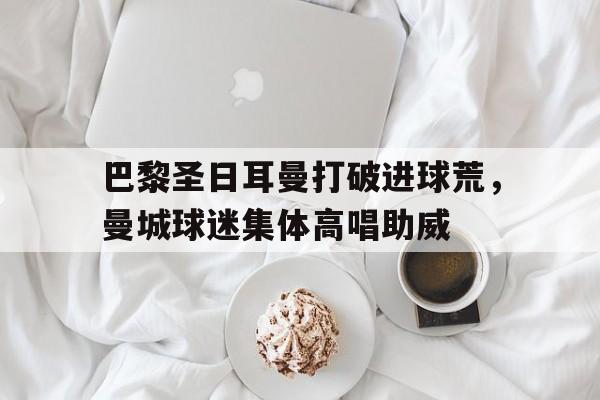 巴黎圣日耳曼打破进球荒，曼城球迷集体高唱助威