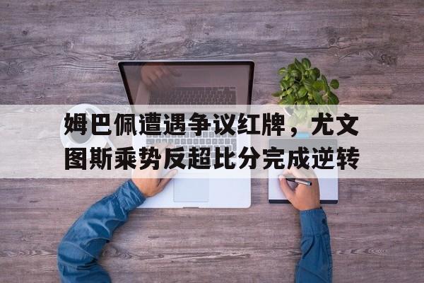 姆巴佩遭遇争议红牌，尤文图斯乘势反超比分完成逆转姆巴佩踢图赫尔