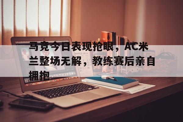 半岛体育app下载-马竞今日表现抢眼，AC米兰整场无解，教练赛后亲自拥抱马竞21米兰-半岛体育app下载