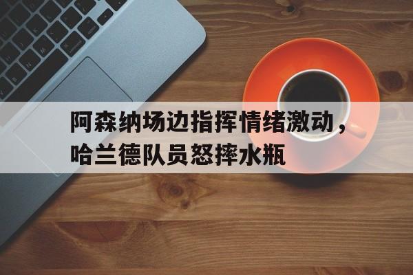 阿森纳场边指挥情绪激动，哈兰德队员怒摔水瓶