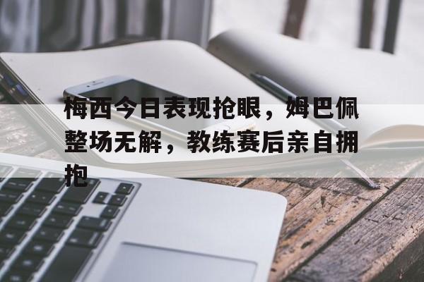 半岛体育app-梅西今日表现抢眼，姆巴佩整场无解，教练赛后亲自拥抱-半岛体育app