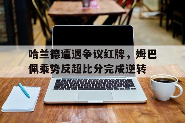 半岛体育app-哈兰德遭遇争议红牌，姆巴佩乘势反超比分完成逆转哈兰德和姆巴佩知乎-半岛体育app