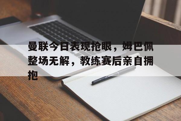 体育娱乐-曼联今日表现抢眼，姆巴佩整场无解，教练赛后亲自拥抱姆巴佩加盟曼城-体育娱乐