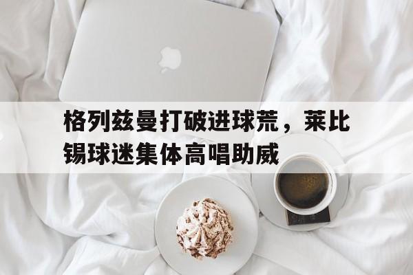 半岛体育app-格列兹曼打破进球荒，莱比锡球迷集体高唱助威莱比锡32曼联-半岛体育app
