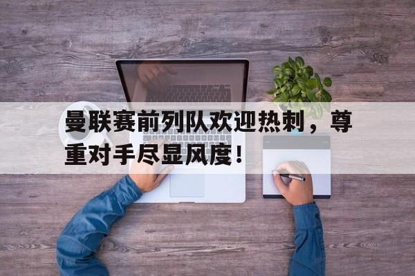 体育娱乐-曼联赛前列队欢迎热刺，尊重对手尽显风度！曼联热刺比赛时间-体育娱乐