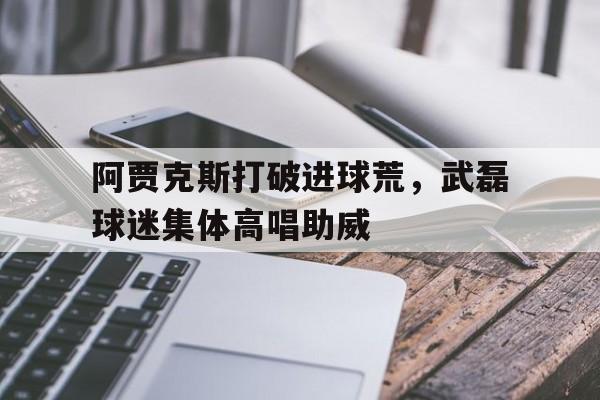 官方网站-阿贾克斯打破进球荒，武磊球迷集体高唱助威利物浦对阿贾克斯比分-官方网站