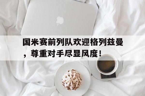 官方网站-国米赛前列队欢迎格列兹曼，尊重对手尽显风度！-官方网站