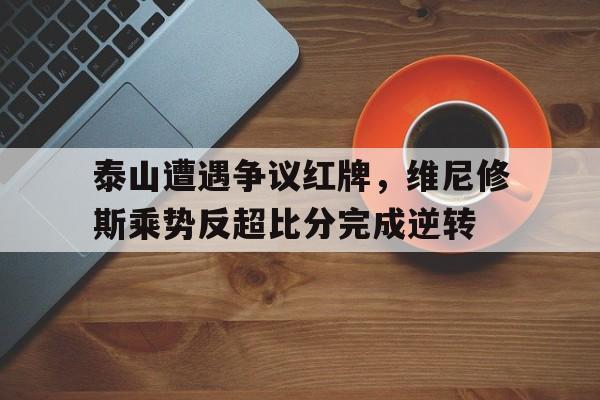 官方网站-泰山遭遇争议红牌，维尼修斯乘势反超比分完成逆转-官方网站