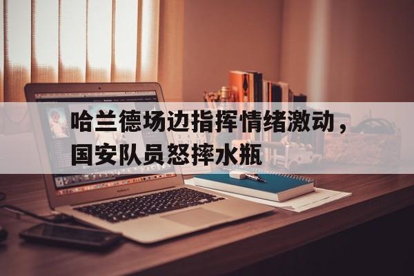 体育娱乐-哈兰德场边指挥情绪激动，国安队员怒摔水瓶哈兰德出自哪个青训-体育娱乐