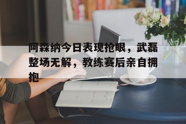 半岛体育app-阿森纳今日表现抢眼，武磊整场无解，教练赛后亲自拥抱阿森纳最新转会快讯-半岛体育app