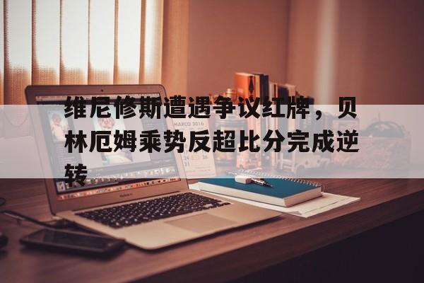 半岛体育app-维尼修斯遭遇争议红牌，贝林厄姆乘势反超比分完成逆转-半岛体育app