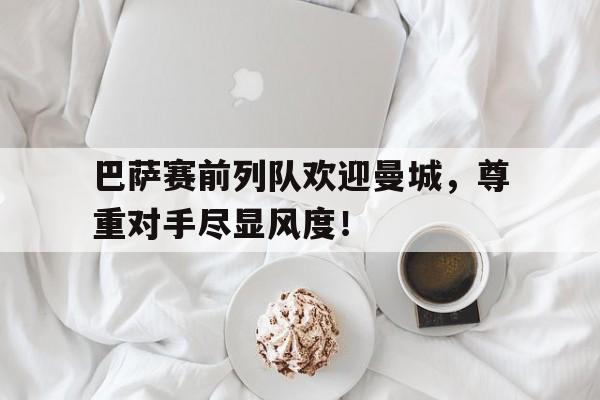 体育娱乐-巴萨赛前列队欢迎曼城，尊重对手尽显风度！曼城对巴萨历史战况-体育娱乐