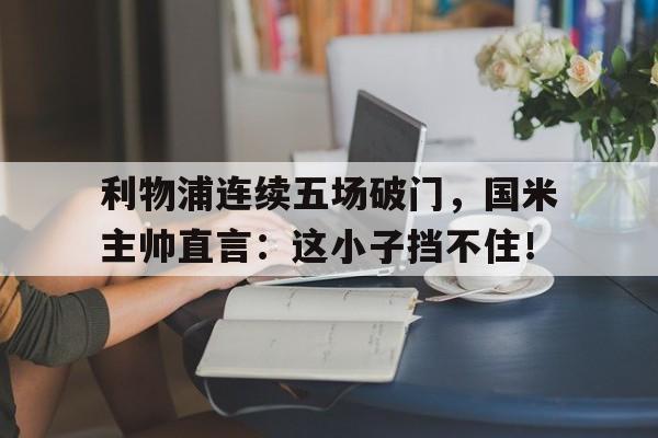 半岛体育app-利物浦连续五场破门，国米主帅直言：这小子挡不住！利物浦国米历史交锋-半岛体育app