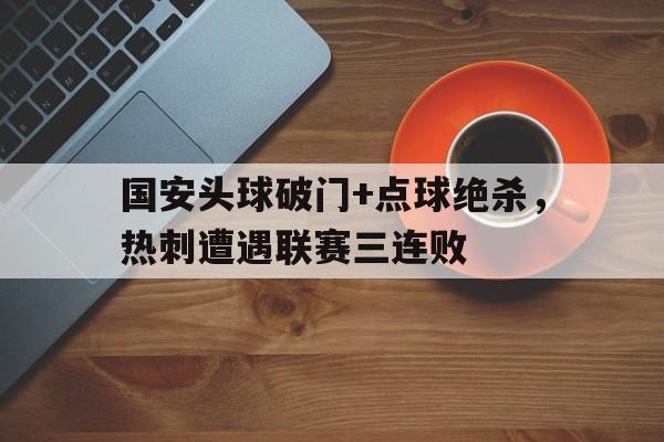 官方网站-国安头球破门+点球绝杀，热刺遭遇联赛三连败-官方网站