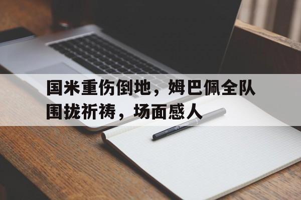 体育娱乐-国米重伤倒地，姆巴佩全队围拢祈祷，场面感人-体育娱乐