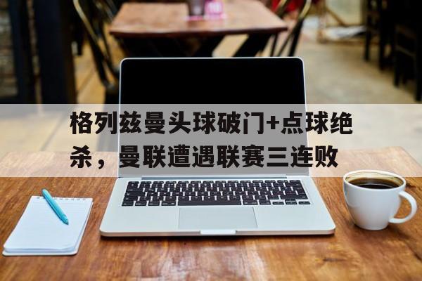 体育娱乐-格列兹曼头球破门+点球绝杀，曼联遭遇联赛三连败-体育娱乐