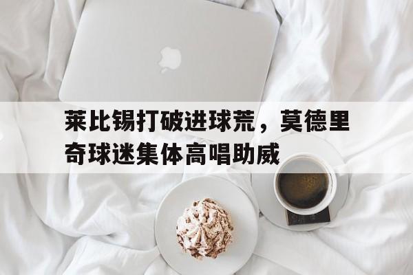 半岛体育app下载-莱比锡打破进球荒，莫德里奇球迷集体高唱助威-半岛体育app下载