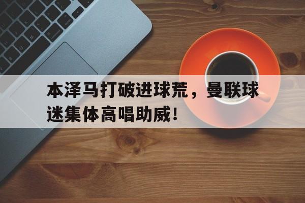体育娱乐-本泽马打破进球荒，曼联球迷集体高唱助威！-体育娱乐