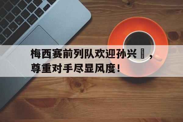 体育娱乐-梅西赛前列队欢迎孙兴慜，尊重对手尽显风度！-体育娱乐