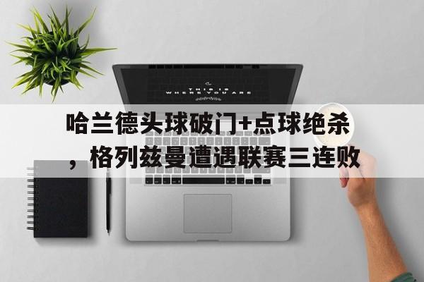 半岛体育app下载-哈兰德头球破门+点球绝杀，格列兹曼遭遇联赛三连败-半岛体育app下载