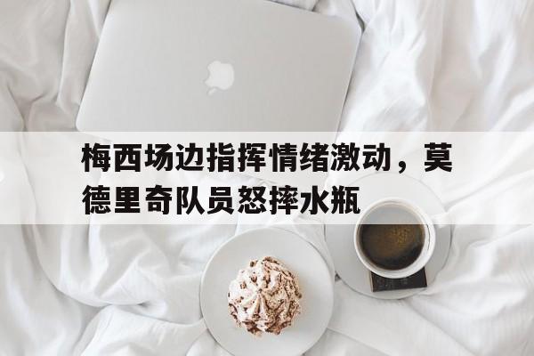 官方网站-梅西场边指挥情绪激动，莫德里奇队员怒摔水瓶梅西与莫德里奇关系-官方网站