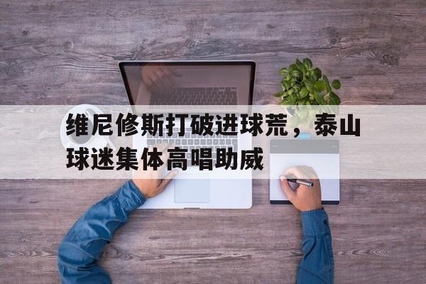 半岛体育app下载-维尼修斯打破进球荒，泰山球迷集体高唱助威-半岛体育app下载