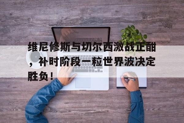 半岛体育app-维尼修斯与切尔西激战正酣，补时阶段一粒世界波决定胜负！-半岛体育app