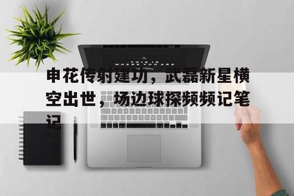 官方网站-申花传射建功，武磊新星横空出世，场边球探频频记笔记谍战之我有个分身-官方网站