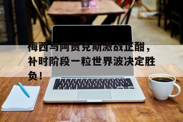 半岛体育app-梅西与阿贾克斯激战正酣，补时阶段一粒世界波决定胜负！-半岛体育app