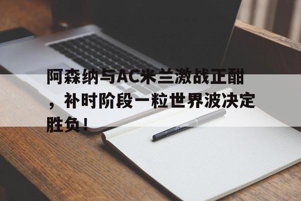 体育娱乐-阿森纳与AC米兰激战正酣，补时阶段一粒世界波决定胜负！-体育娱乐