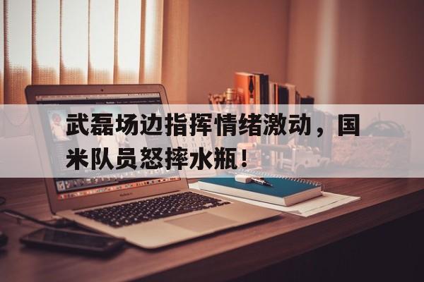 体育娱乐-武磊场边指挥情绪激动，国米队员怒摔水瓶！-体育娱乐