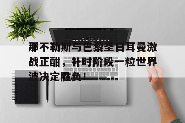 体育娱乐-那不勒斯与巴黎圣日耳曼激战正酣，补时阶段一粒世界波决定胜负！-体育娱乐