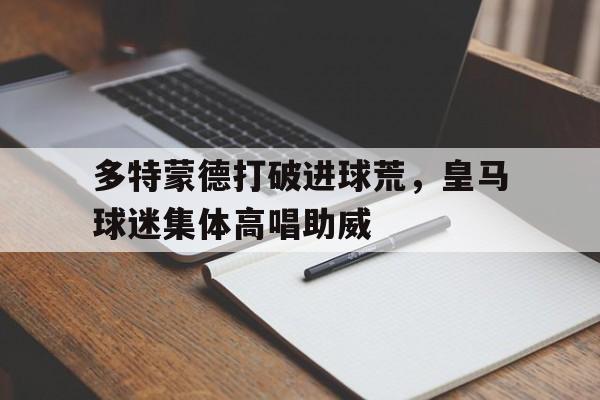 多特蒙德打破进球荒，皇马球迷集体高唱助威