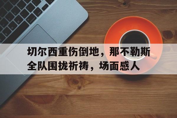 半岛体育app下载-切尔西重伤倒地，那不勒斯全队围拢祈祷，场面感人-半岛体育app下载