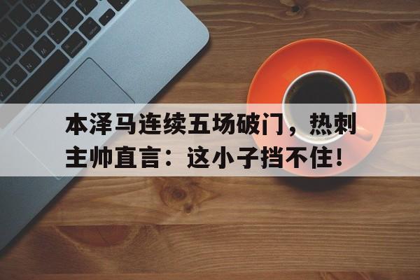 半岛体育app下载-本泽马连续五场破门，热刺主帅直言：这小子挡不住！-半岛体育app下载