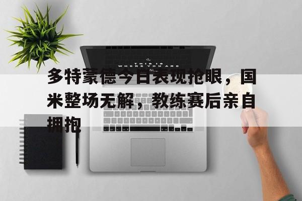 官方网站-多特蒙德今日表现抢眼，国米整场无解，教练赛后亲自拥抱多特蒙德球员介绍-官方网站