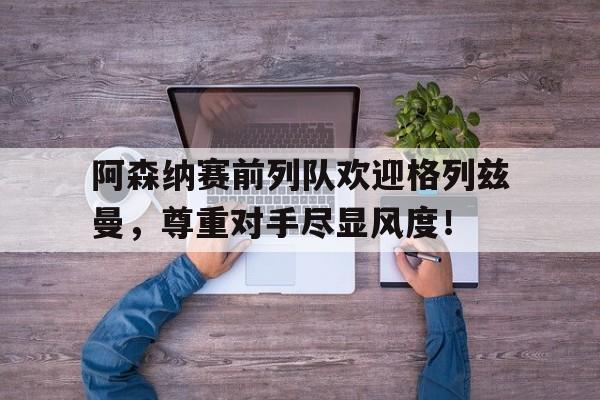 半岛体育app-阿森纳赛前列队欢迎格列兹曼，尊重对手尽显风度！-半岛体育app
