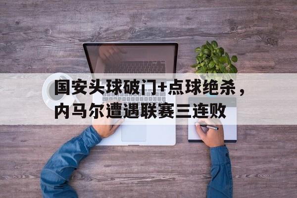 体育娱乐-国安头球破门+点球绝杀，内马尔遭遇联赛三连败内马尔 国足-体育娱乐